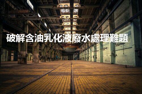 破解含油乳化液廢水處理難題？探尋高效低耗新路徑！